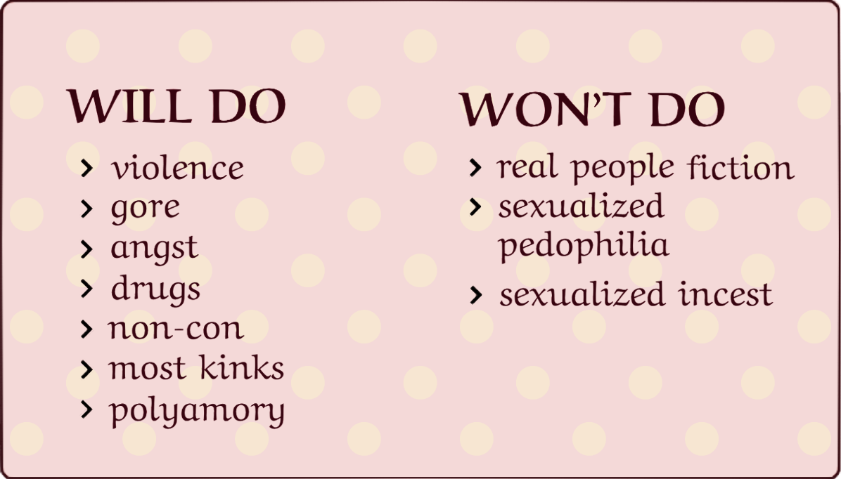 WILL DO: violence, gore, angst, drugs, non-con, most kinks, polyamory. WON'T DO: RPF, sexualized pedophilia, sexualized incest