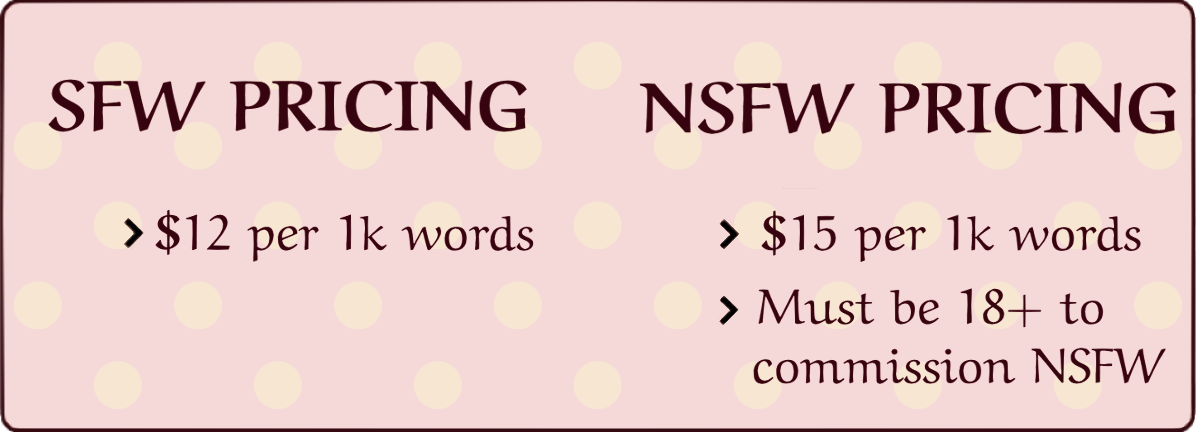 SFW Pricing: $12 per 1k words, NSFW PRICING: $15 per 1k words. Must be 18+ to commission NSFW